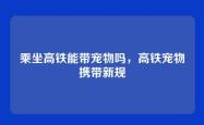 乘坐高铁能带宠物吗，高铁宠物携带新规