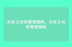 火车上允许带宠物吗，火车上允许带宠物吗