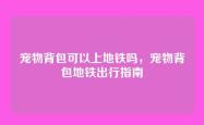 宠物背包可以上地铁吗，宠物背包地铁出行指南