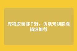 宠物胶囊哪个好，优质宠物胶囊精选推荐