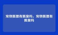 宠物狐狸有狐臭吗，宠物狐狸有狐臭吗