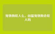 宠物狗咬人么，凶猛宠物狗会咬人吗