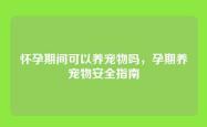 怀孕期间可以养宠物吗，孕期养宠物安全指南