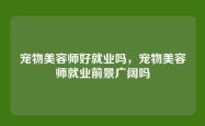宠物美容师好就业吗，宠物美容师就业前景广阔吗