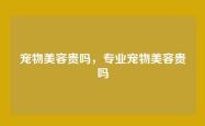 宠物美容贵吗，专业宠物美容贵吗