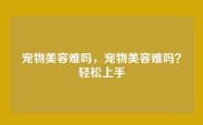 宠物美容难吗，宠物美容难吗？轻松上手