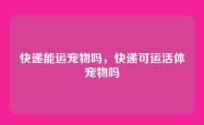 快递能运宠物吗，快递可运活体宠物吗