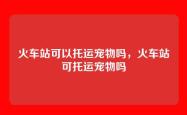 火车站可以托运宠物吗，火车站可托运宠物吗