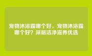 宠物沐浴露哪个好，宠物沐浴露哪个好？深层洁净滋养优选