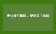 宠物能汽运吗，宠物可汽运吗