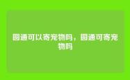 圆通可以寄宠物吗，圆通可寄宠物吗