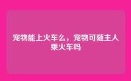 宠物能上火车么，宠物可随主人乘火车吗