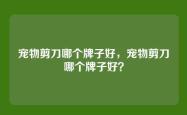 宠物剪刀哪个牌子好，宠物剪刀哪个牌子好？