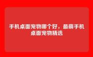 手机桌面宠物哪个好，最萌手机桌面宠物精选