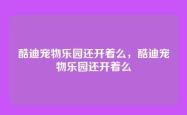 酷迪宠物乐园还开着么，酷迪宠物乐园还开着么