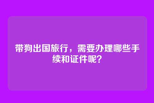 带狗出国旅行，需要办理哪些手续和证件呢？