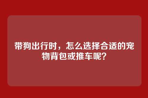 带狗出行时，怎么选择合适的宠物背包或推车呢？