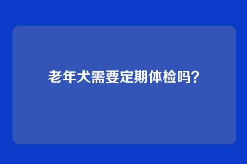 老年犬需要定期体检吗？