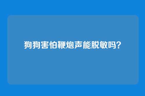 狗狗害怕鞭炮声能脱敏吗？