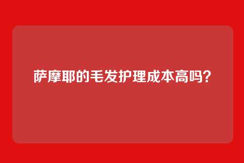 萨摩耶的毛发护理成本高吗？