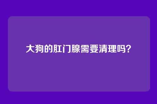 大狗的肛门腺需要清理吗？