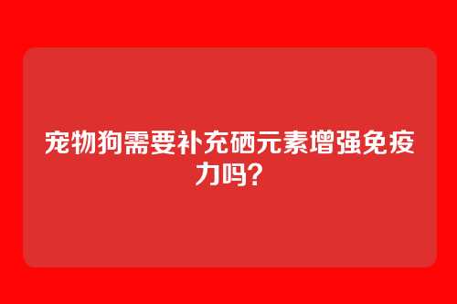 宠物狗需要补充硒元素增强免疫力吗？
