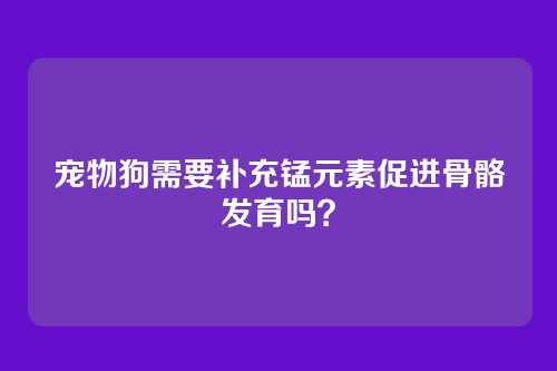 宠物狗需要补充锰元素促进骨骼发育吗？