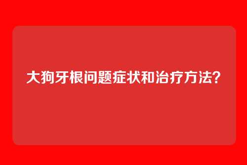 大狗牙根问题症状和治疗方法？