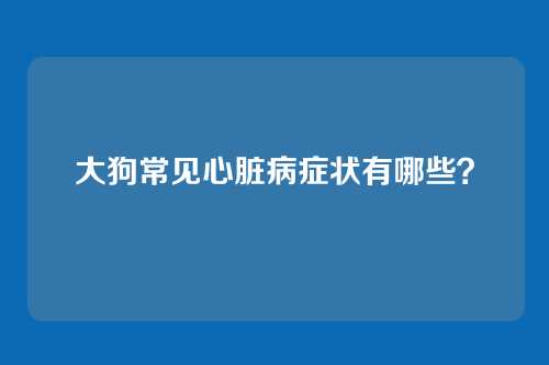 大狗常见心脏病症状有哪些？