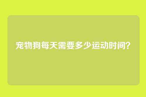 宠物狗每天需要多少运动时间？