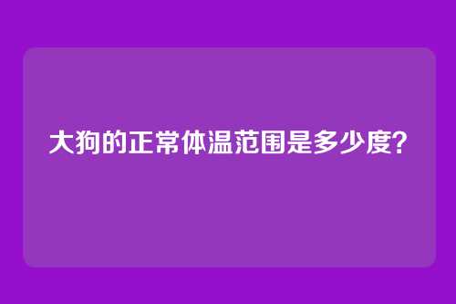 大狗的正常体温范围是多少度？