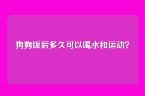 狗狗饭后多久可以喝水和运动？