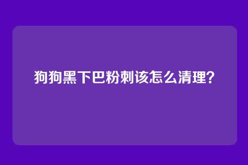 狗狗黑下巴粉刺该怎么清理?