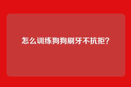 怎么训练狗狗刷牙不抗拒?