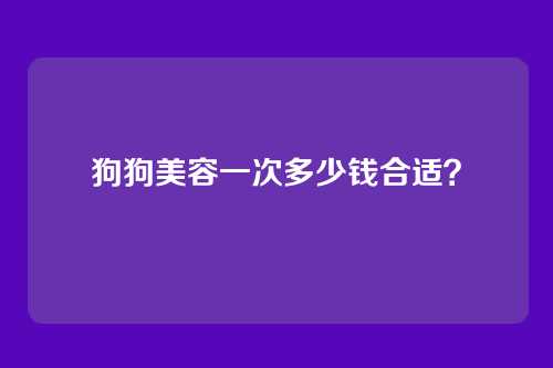 狗狗美容一次多少钱合适?