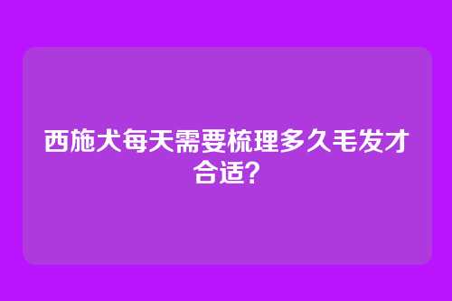 西施犬每天需要梳理多久毛发才合适？