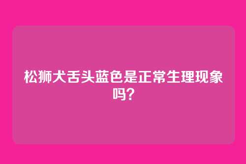 松狮犬舌头蓝色是正常生理现象吗?