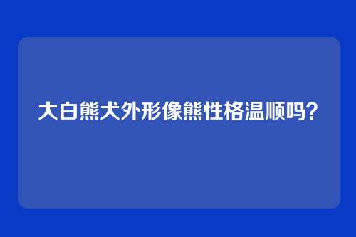 大白熊犬外形像熊性格温顺吗？