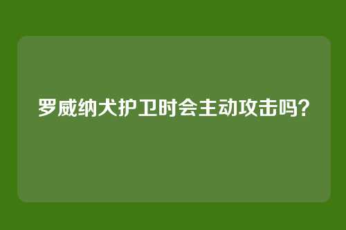 罗威纳犬护卫时会主动攻击吗？