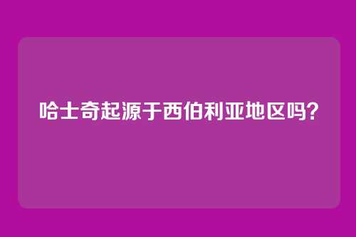 哈士奇起源于西伯利亚地区吗？