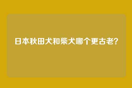 日本秋田犬和柴犬哪个更古老？