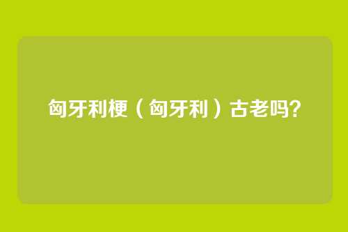 匈牙利梗(匈牙利)古老吗?