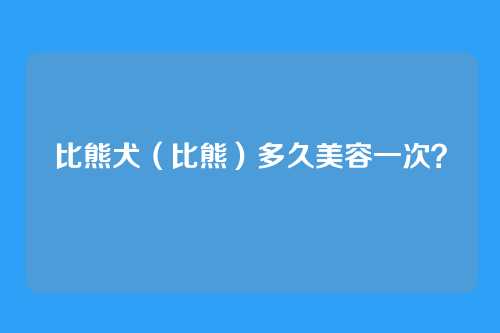 比熊犬(比熊)多久美容一次?