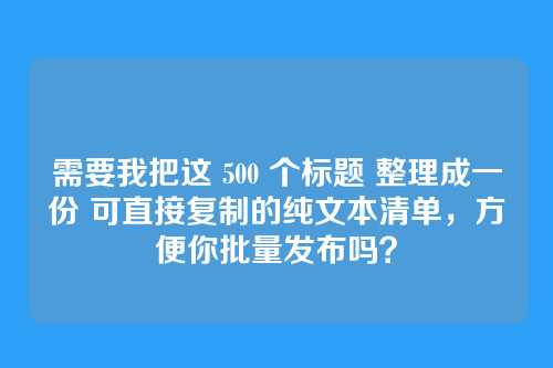 需要我把这 500 个标题 整理成一份 可直接复制的纯文本清单，方便你批量发布吗？