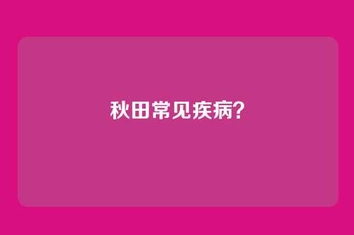 秋田常见疾病？