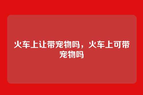 火车上让带宠物吗,火车上可带宠物吗