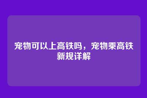 宠物可以上高铁吗,宠物乘高铁新规详解