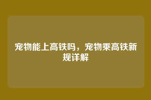 宠物能上高铁吗,宠物乘高铁新规详解