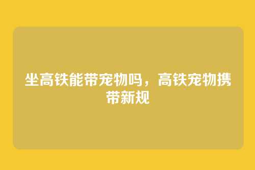 坐高铁能带宠物吗,高铁宠物携带新规