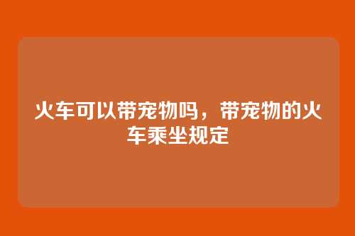 火车可以带宠物吗,带宠物的火车乘坐规定